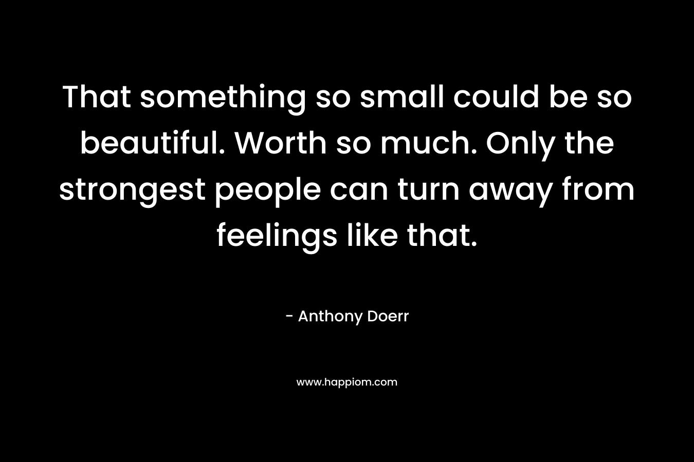 That something so small could be so beautiful. Worth so much. Only the strongest people can turn away from feelings like that. – Anthony Doerr