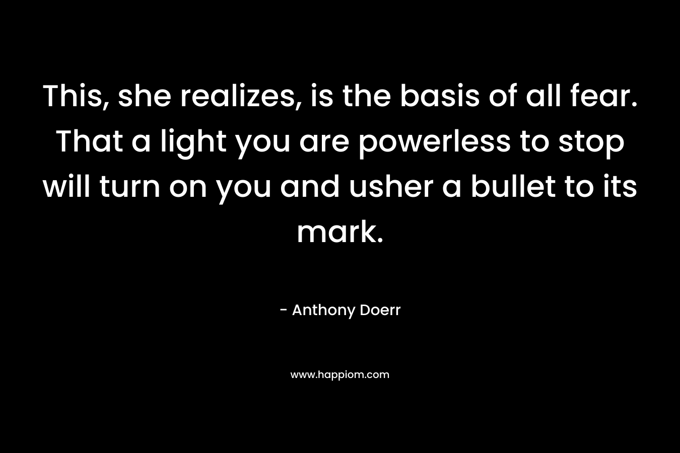 This, she realizes, is the basis of all fear. That a light you are powerless to stop will turn on you and usher a bullet to its mark. – Anthony Doerr