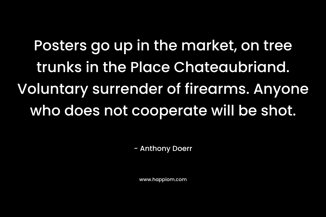 Posters go up in the market, on tree trunks in the Place Chateaubriand. Voluntary surrender of firearms. Anyone who does not cooperate will be shot. – Anthony Doerr