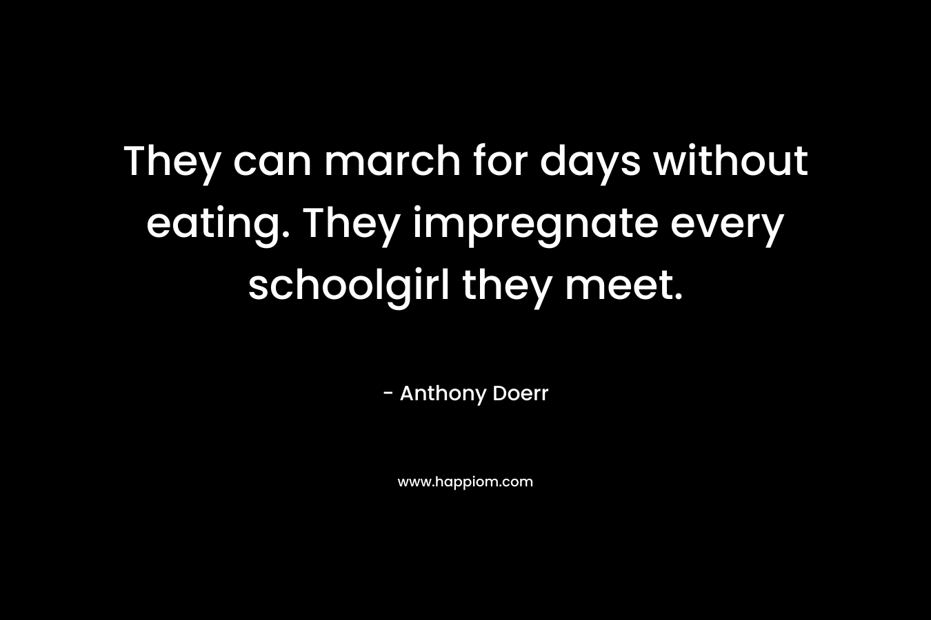 They can march for days without eating. They impregnate every schoolgirl they meet.