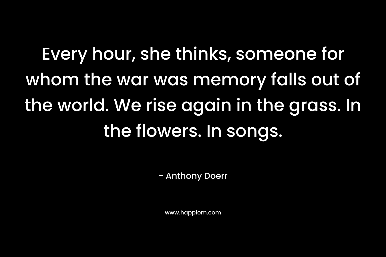 Every hour, she thinks, someone for whom the war was memory falls out of the world. We rise again in the grass. In the flowers. In songs.
