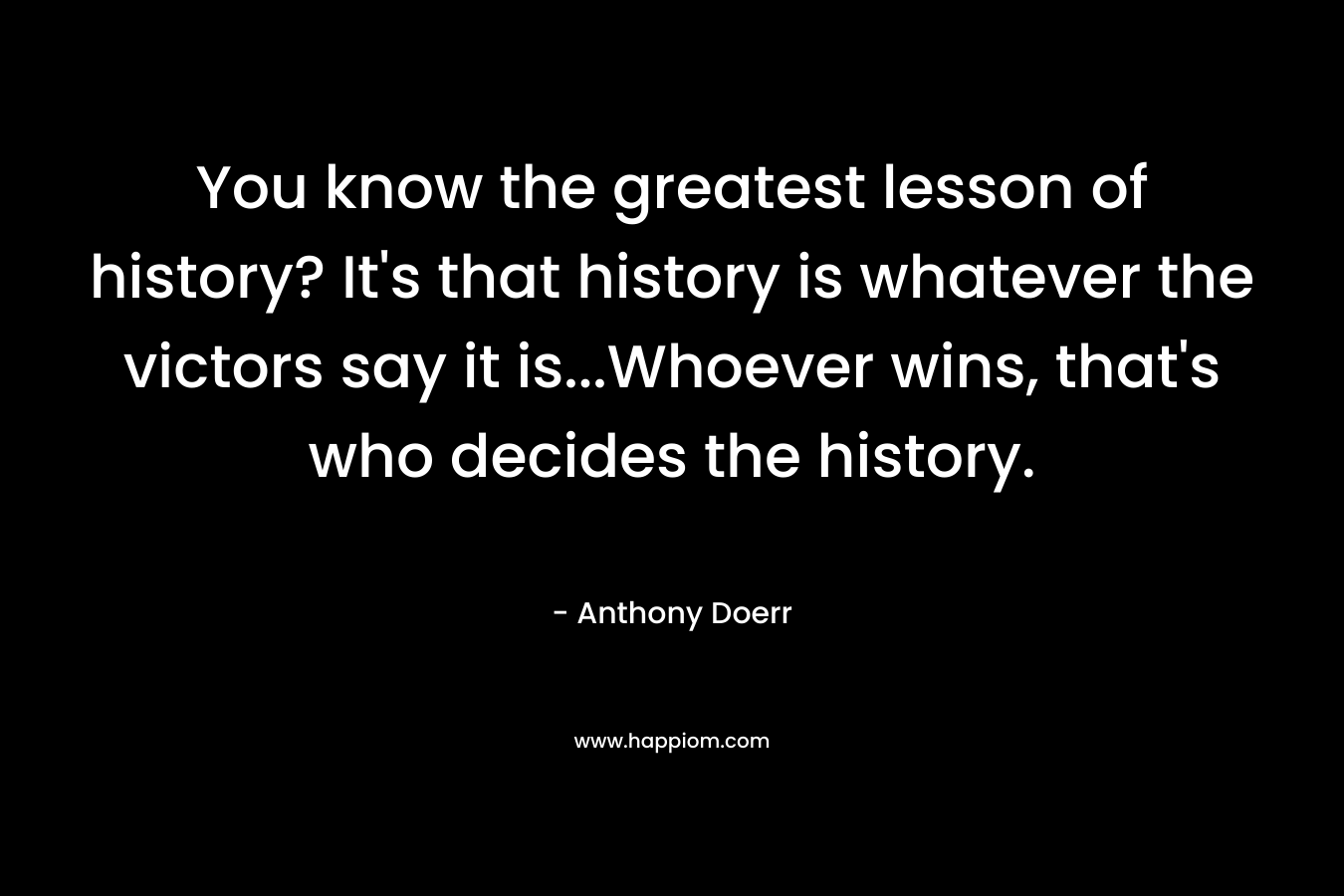 You know the greatest lesson of history? It’s that history is whatever the victors say it is…Whoever wins, that’s who decides the history. – Anthony Doerr