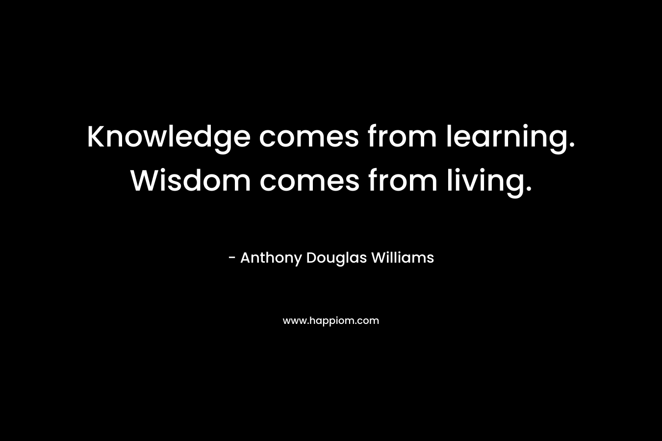 Knowledge comes from learning. Wisdom comes from living.