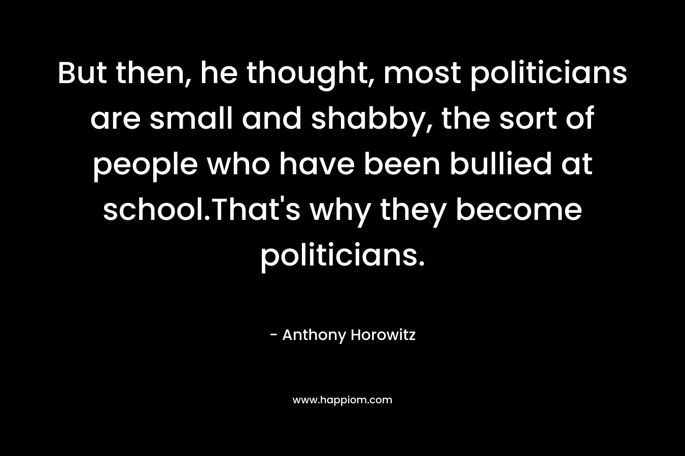 But then, he thought, most politicians are small and shabby, the sort of people who have been bullied at school.That’s why they become politicians. – Anthony Horowitz