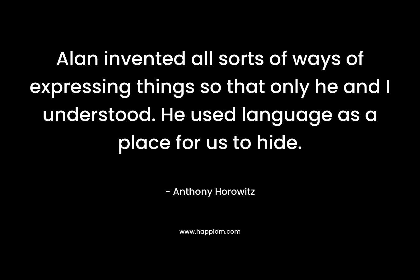 Alan invented all sorts of ways of expressing things so that only he and I understood. He used language as a place for us to hide. – Anthony Horowitz
