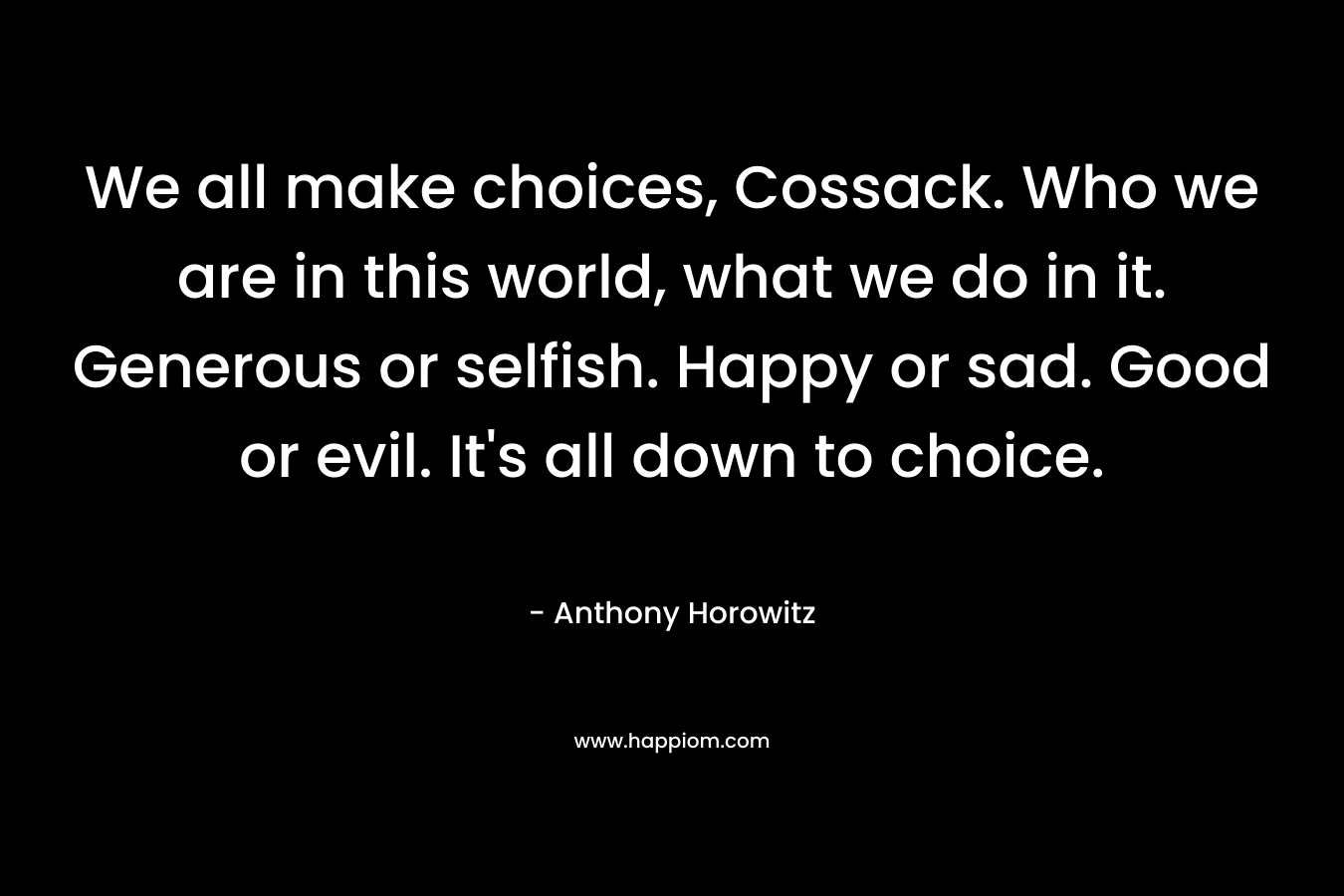 We all make choices, Cossack. Who we are in this world, what we do in it. Generous or selfish. Happy or sad. Good or evil. It’s all down to choice. – Anthony Horowitz