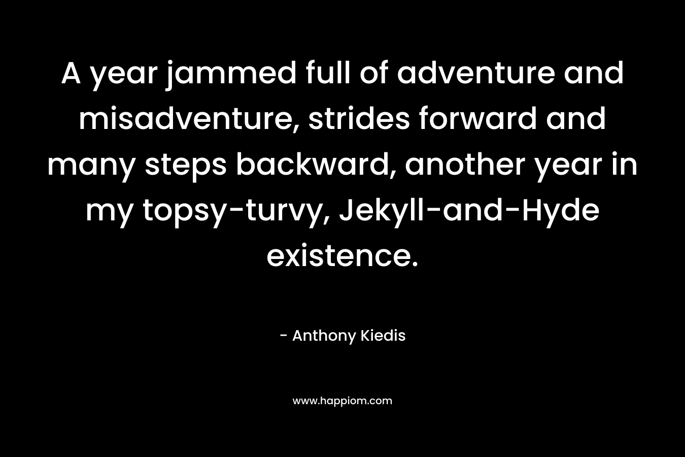 A year jammed full of adventure and misadventure, strides forward and many steps backward, another year in my topsy-turvy, Jekyll-and-Hyde existence. – Anthony Kiedis