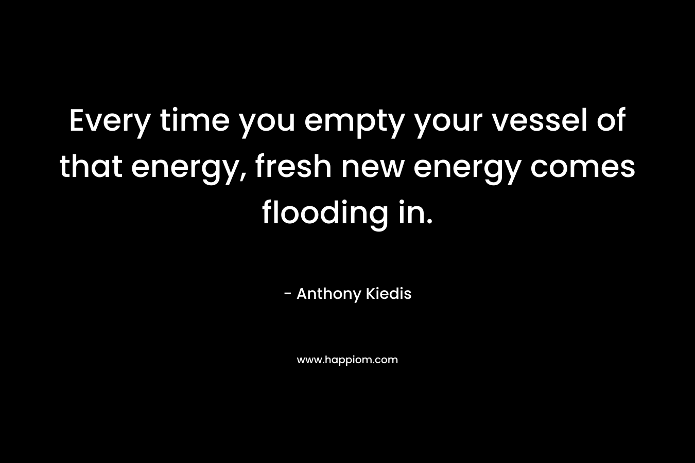 Every time you empty your vessel of that energy, fresh new energy comes flooding in.