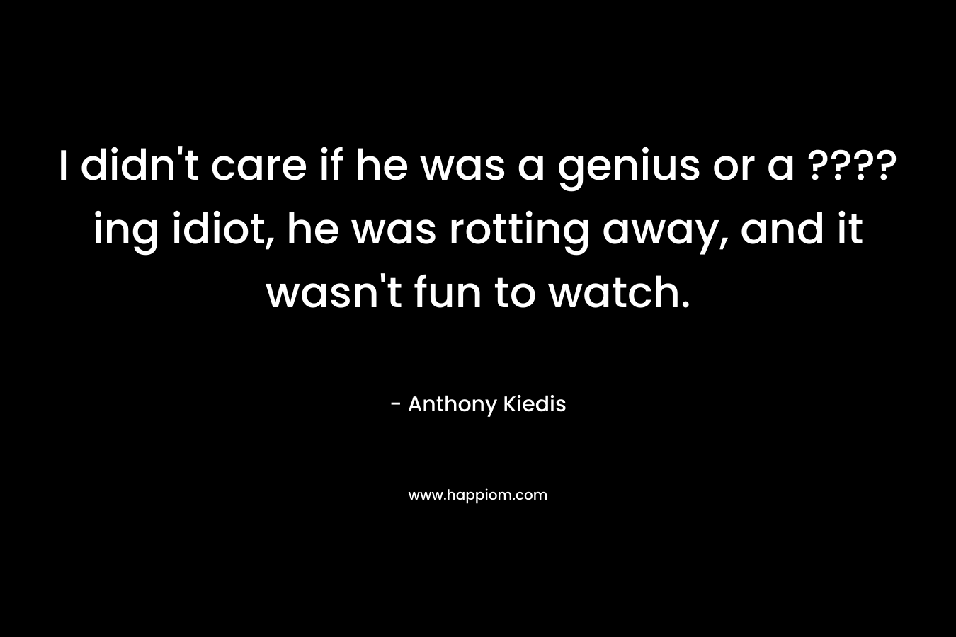 I didn't care if he was a genius or a ????ing idiot, he was rotting away, and it wasn't fun to watch.