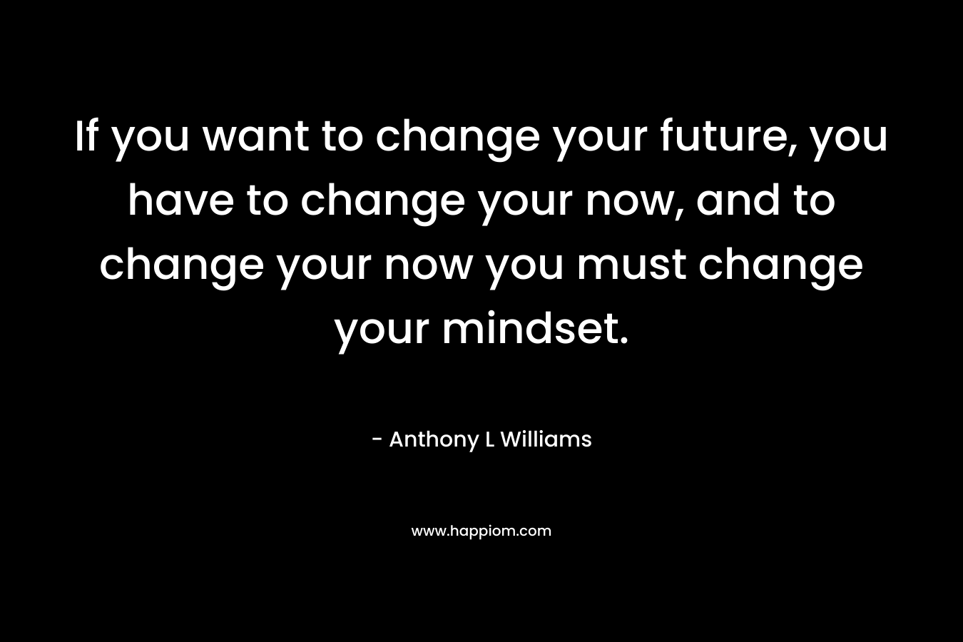 If you want to change your future, you have to change your now, and to change your now you must change your mindset.