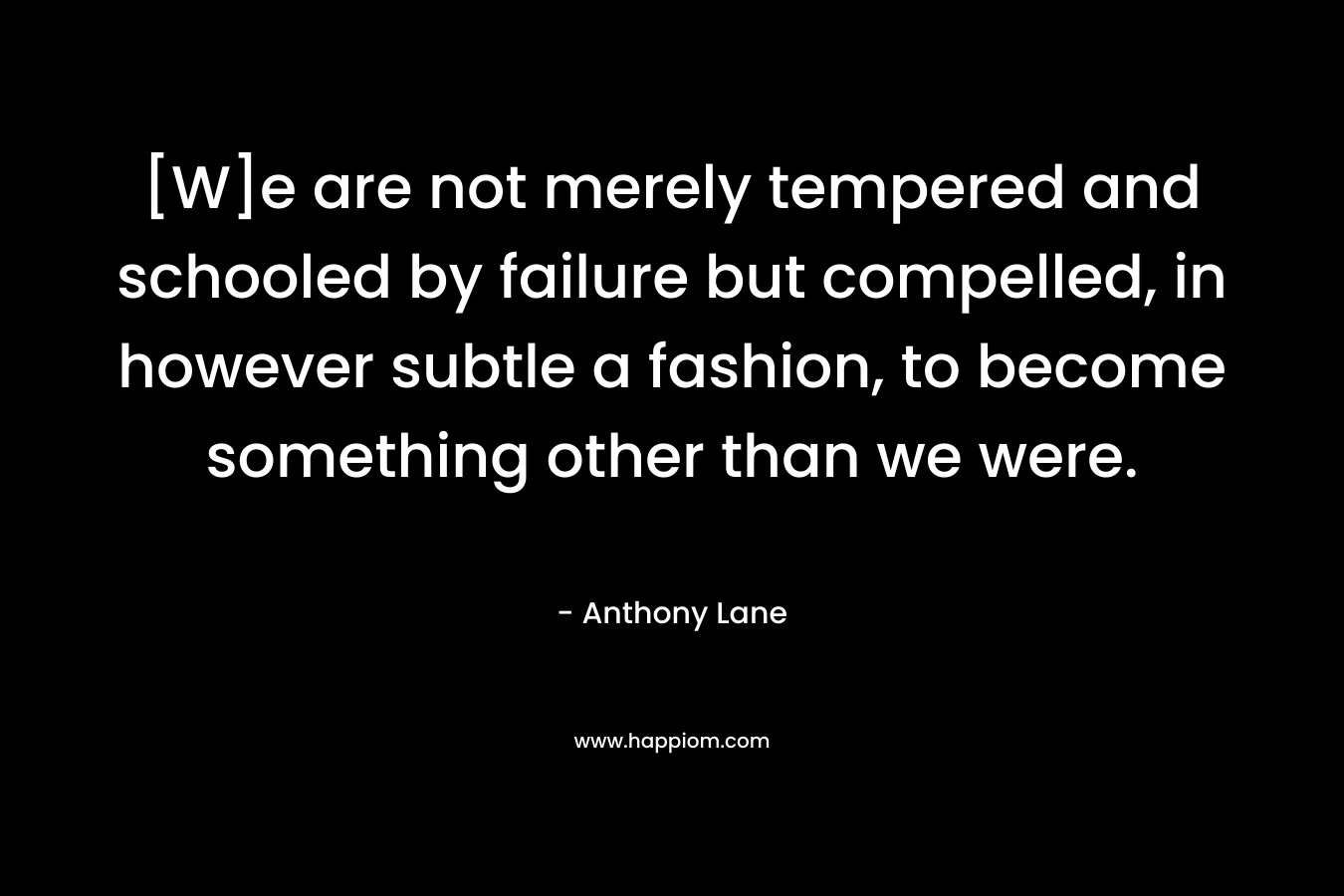 [W]e are not merely tempered and schooled by failure but compelled, in however subtle a fashion, to become something other than we were. – Anthony Lane