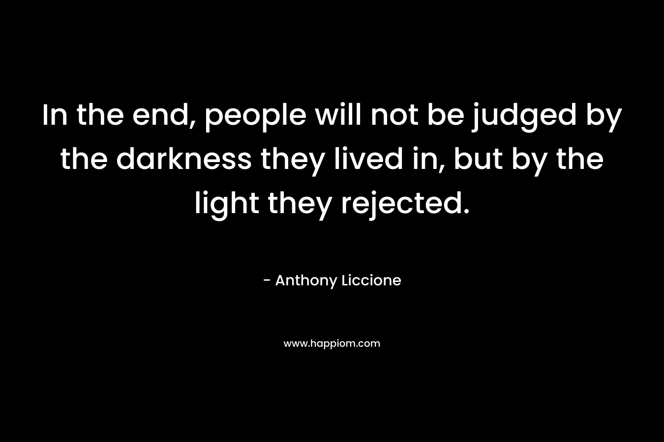 In the end, people will not be judged by the darkness they lived in, but by the light they rejected. – Anthony Liccione