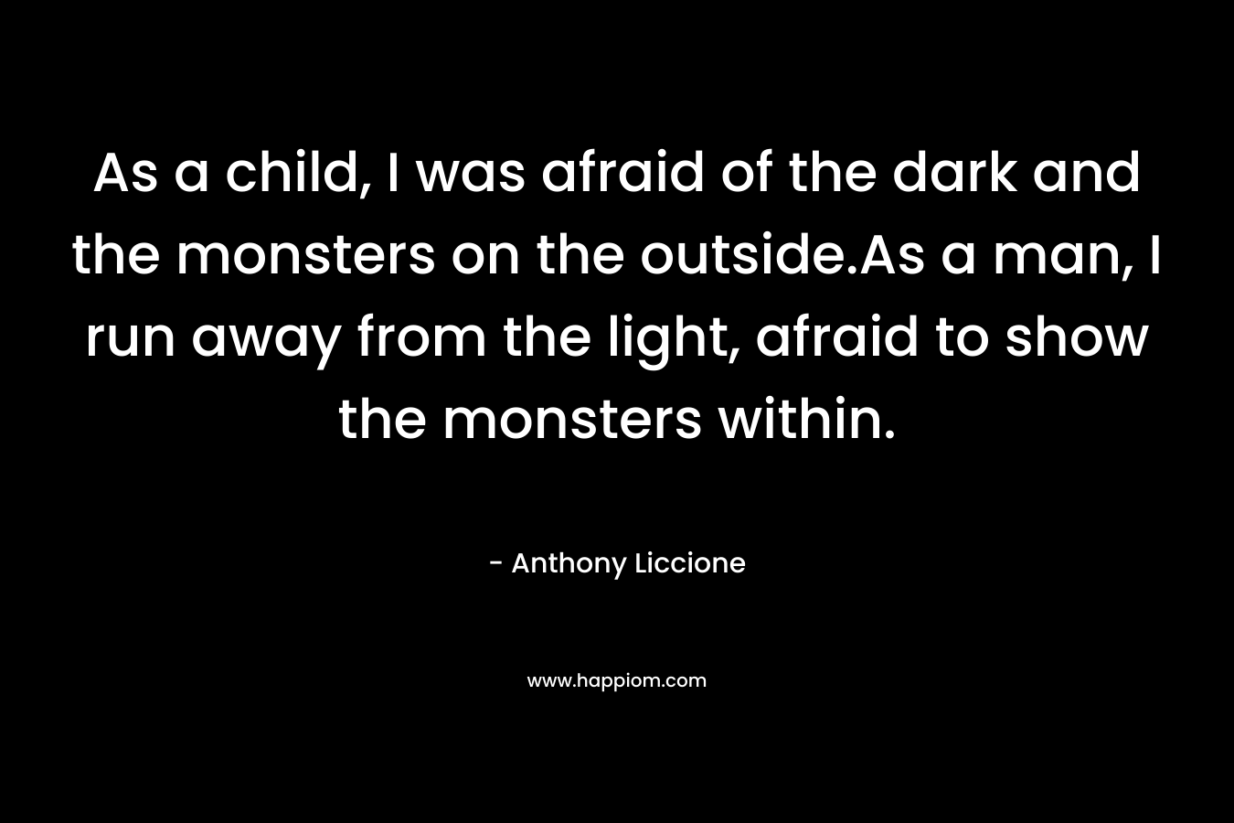 As a child, I was afraid of the dark and the monsters on the outside.As a man, I run away from the light, afraid to show the monsters within.