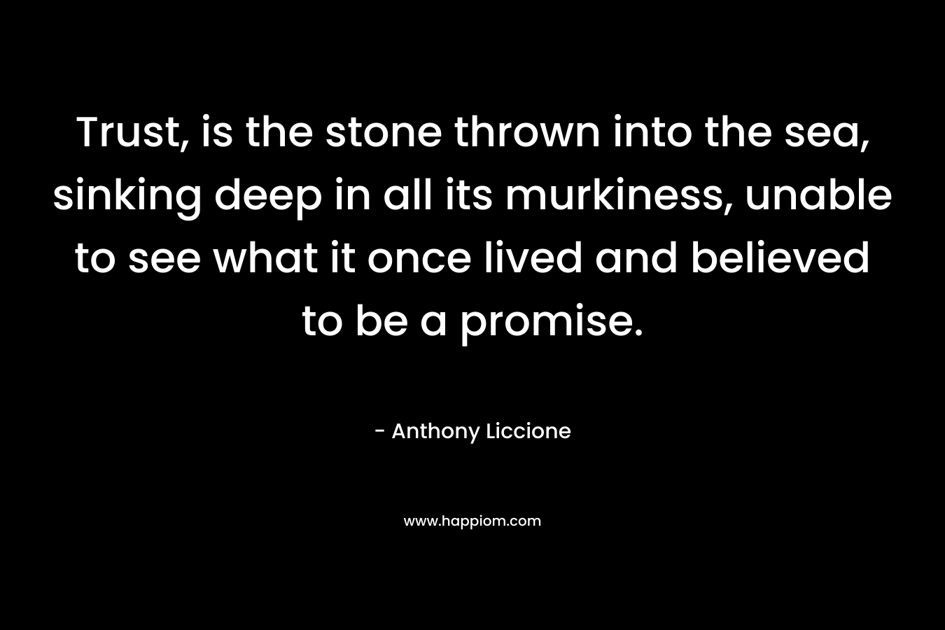 Trust, is the stone thrown into the sea, sinking deep in all its murkiness, unable to see what it once lived and believed to be a promise. – Anthony Liccione