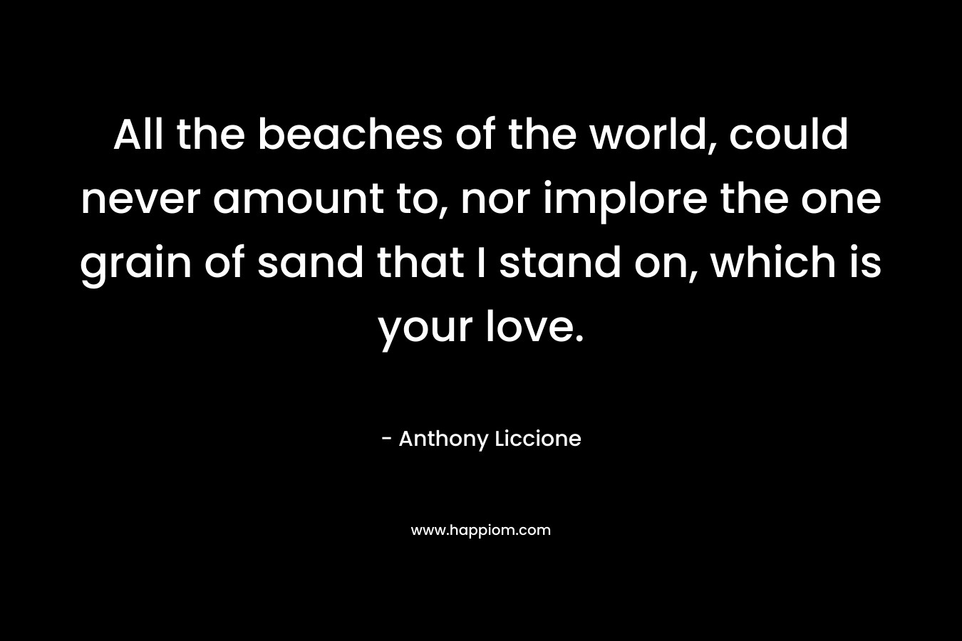 All the beaches of the world, could never amount to, nor implore the one grain of sand that I stand on, which is your love.