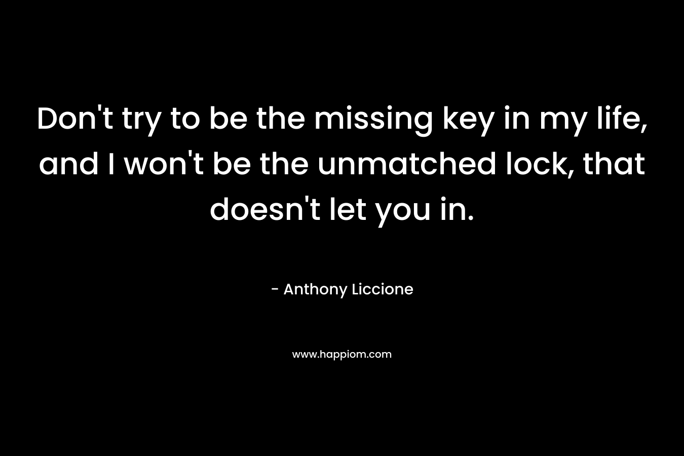 Don’t try to be the missing key in my life, and I won’t be the unmatched lock, that doesn’t let you in. – Anthony Liccione