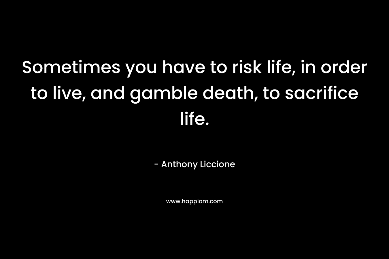 Sometimes you have to risk life, in order to live, and gamble death, to sacrifice life. – Anthony Liccione