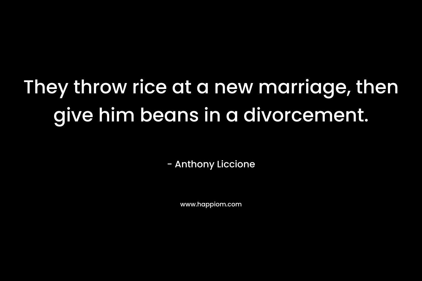 They throw rice at a new marriage, then give him beans in a divorcement. – Anthony Liccione