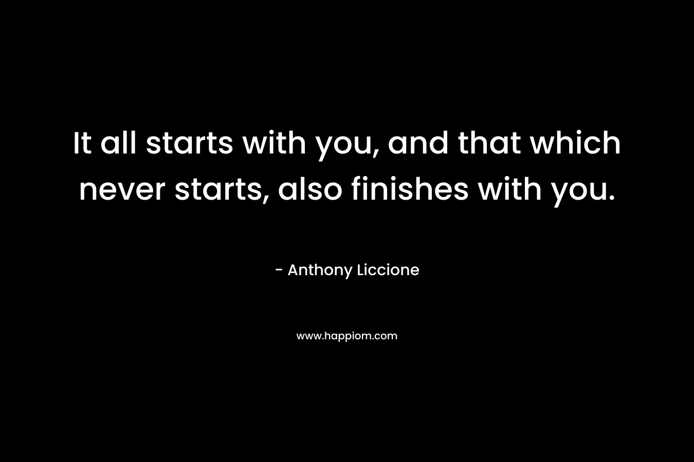 It all starts with you, and that which never starts, also finishes with you. – Anthony Liccione