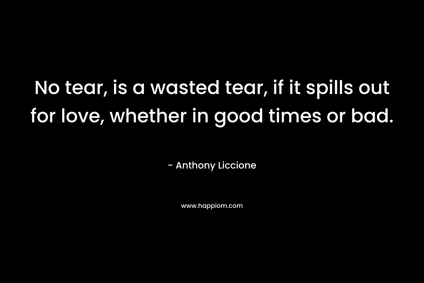 No tear, is a wasted tear, if it spills out for love, whether in good times or bad. – Anthony Liccione