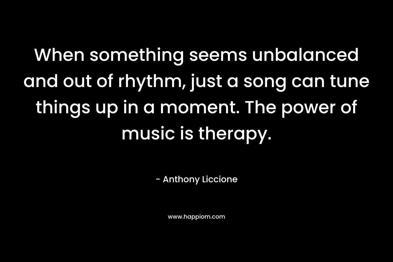 When something seems unbalanced and out of rhythm, just a song can tune things up in a moment. The power of music is therapy.