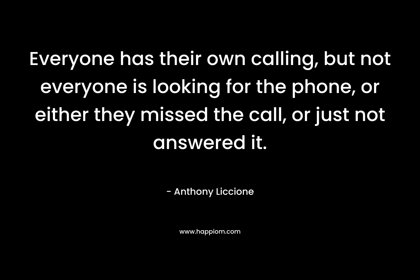 Everyone has their own calling, but not everyone is looking for the phone, or either they missed the call, or just not answered it.