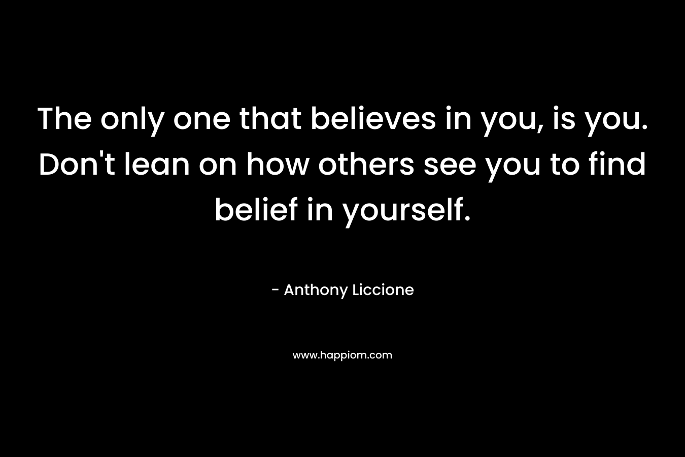 The only one that believes in you, is you. Don’t lean on how others see you to find belief in yourself. – Anthony Liccione