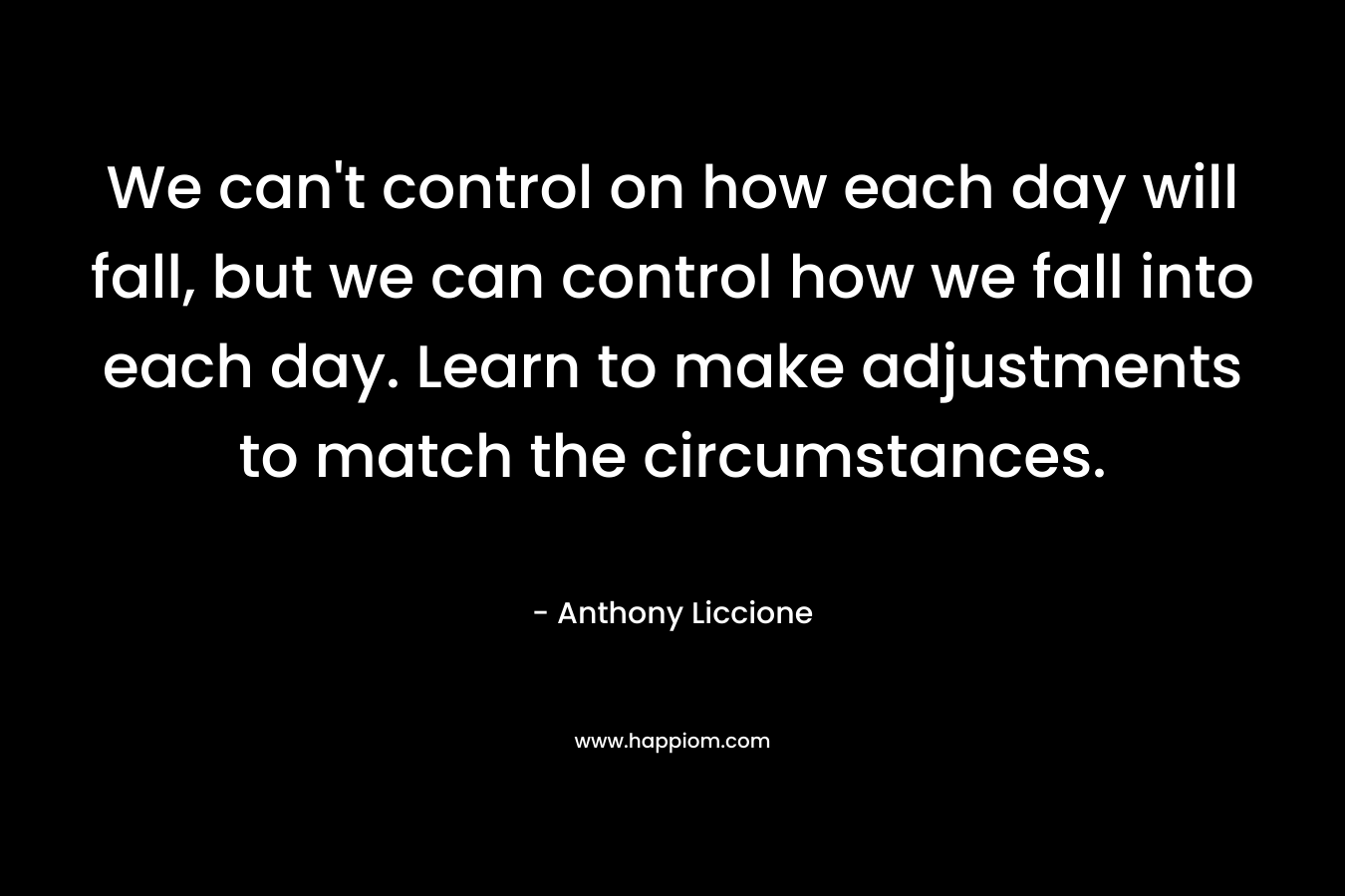 We can’t control on how each day will fall, but we can control how we fall into each day. Learn to make adjustments to match the circumstances. – Anthony Liccione