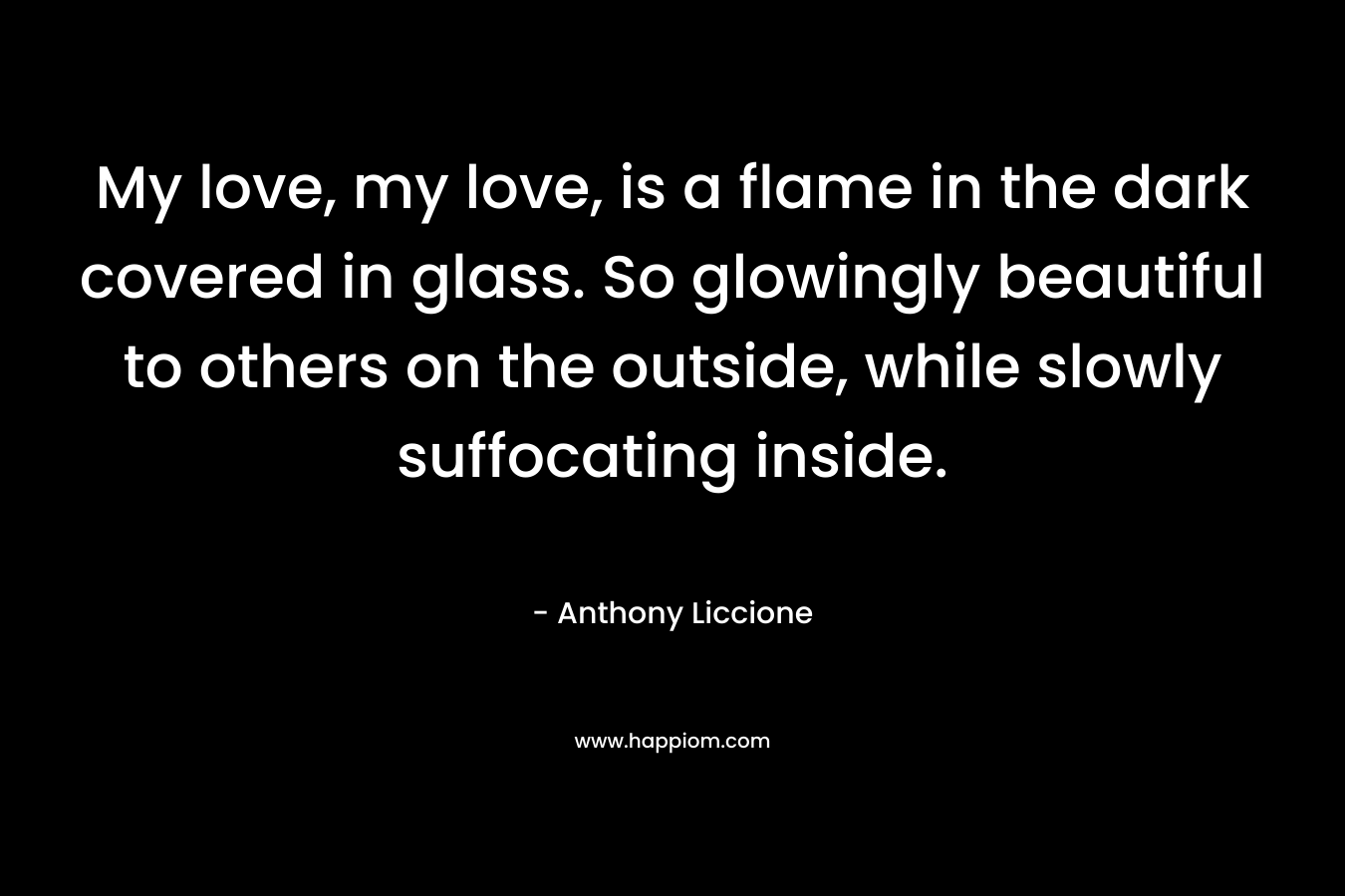 My love, my love, is a flame in the dark covered in glass. So glowingly beautiful to others on the outside, while slowly suffocating inside. – Anthony Liccione