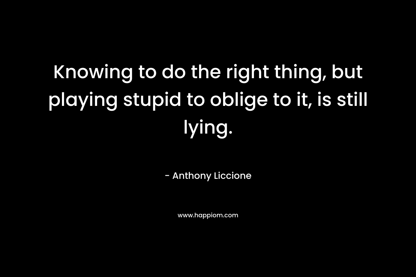 Knowing to do the right thing, but playing stupid to oblige to it, is still lying. – Anthony Liccione
