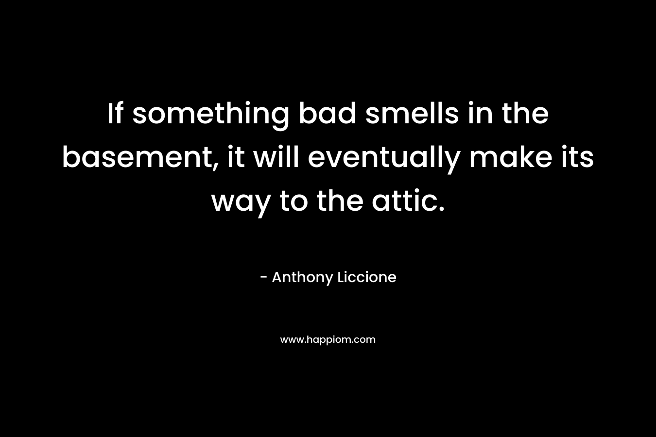 If something bad smells in the basement, it will eventually make its way to the attic. – Anthony Liccione