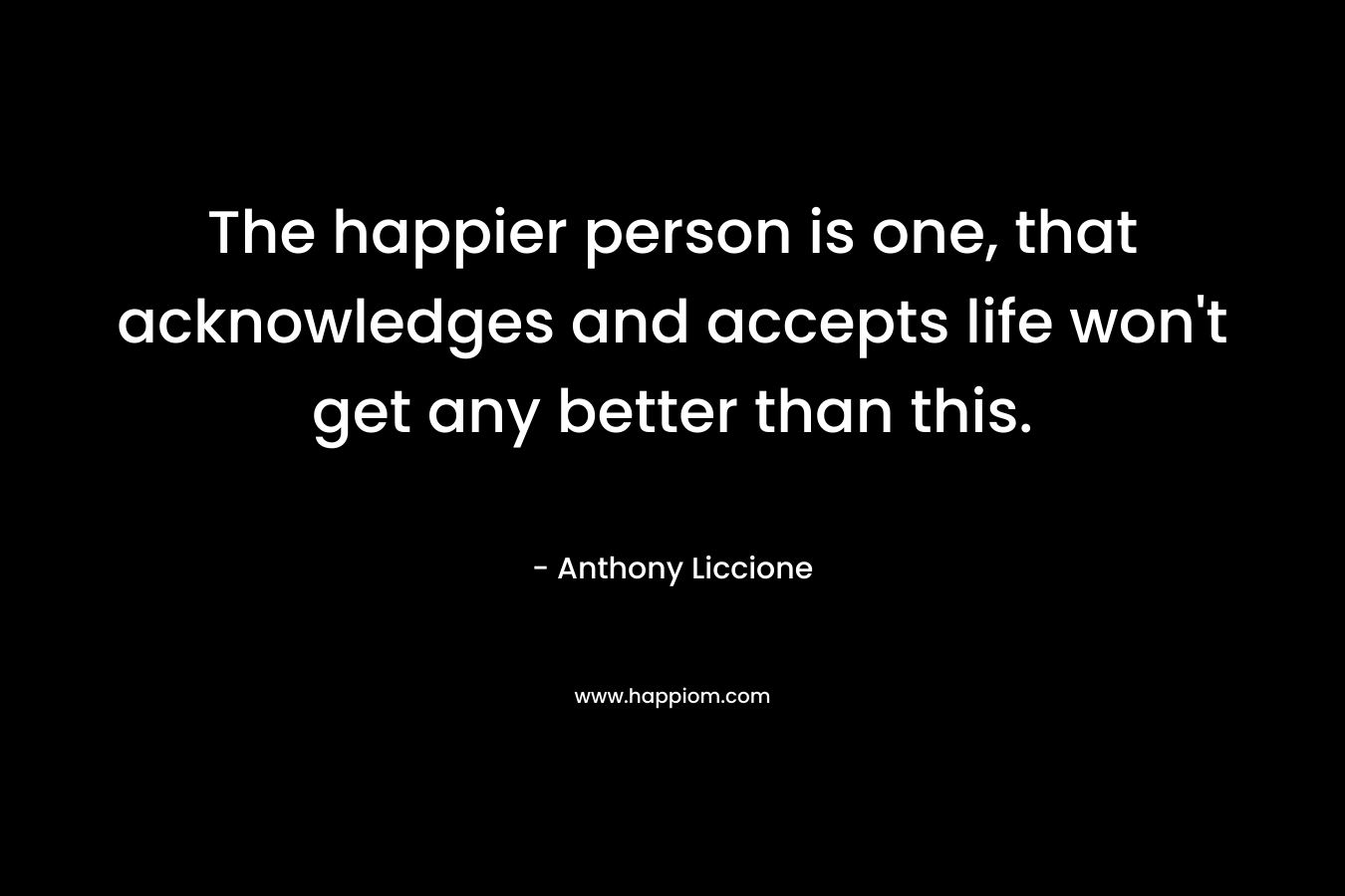 The happier person is one, that acknowledges and accepts life won’t get any better than this. – Anthony Liccione