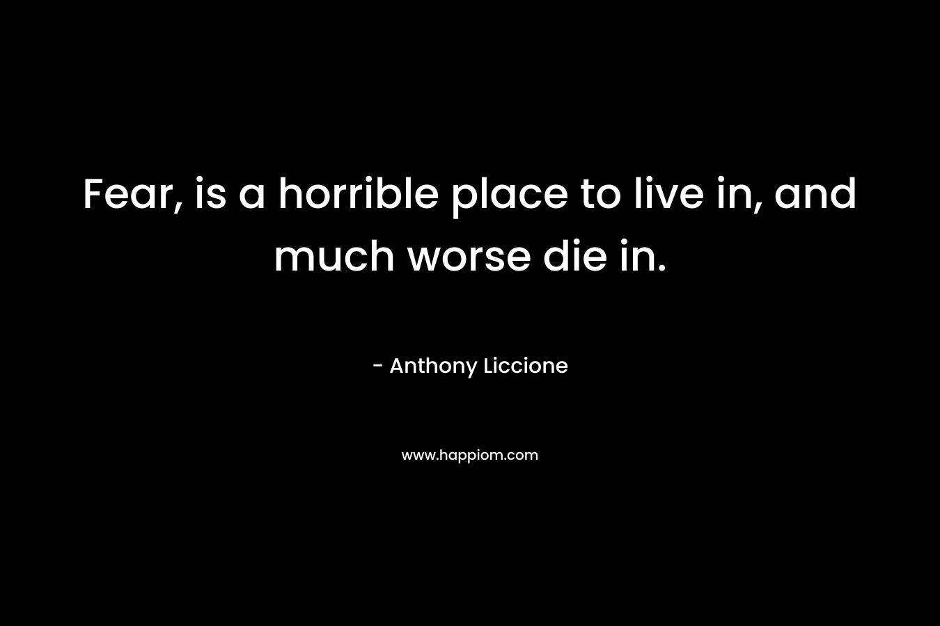 Fear, is a horrible place to live in, and much worse die in. – Anthony Liccione