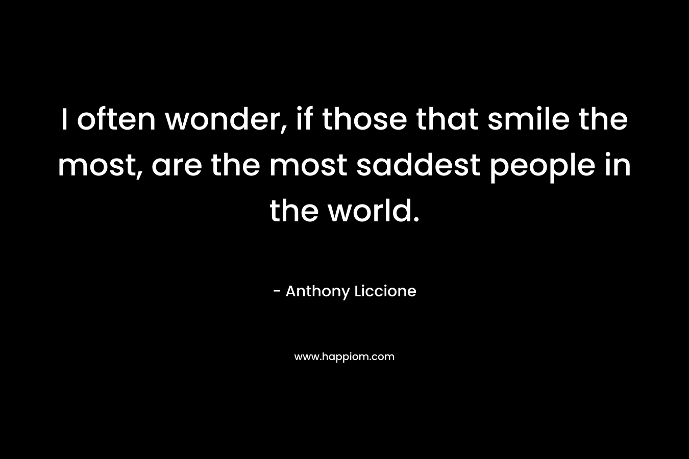 I often wonder, if those that smile the most, are the most saddest people in the world. – Anthony Liccione