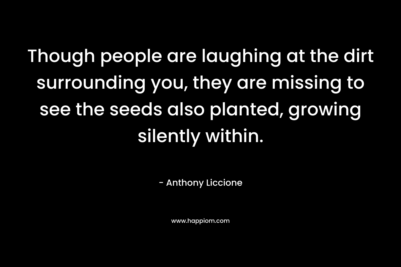 Though people are laughing at the dirt surrounding you, they are missing to see the seeds also planted, growing silently within. – Anthony Liccione