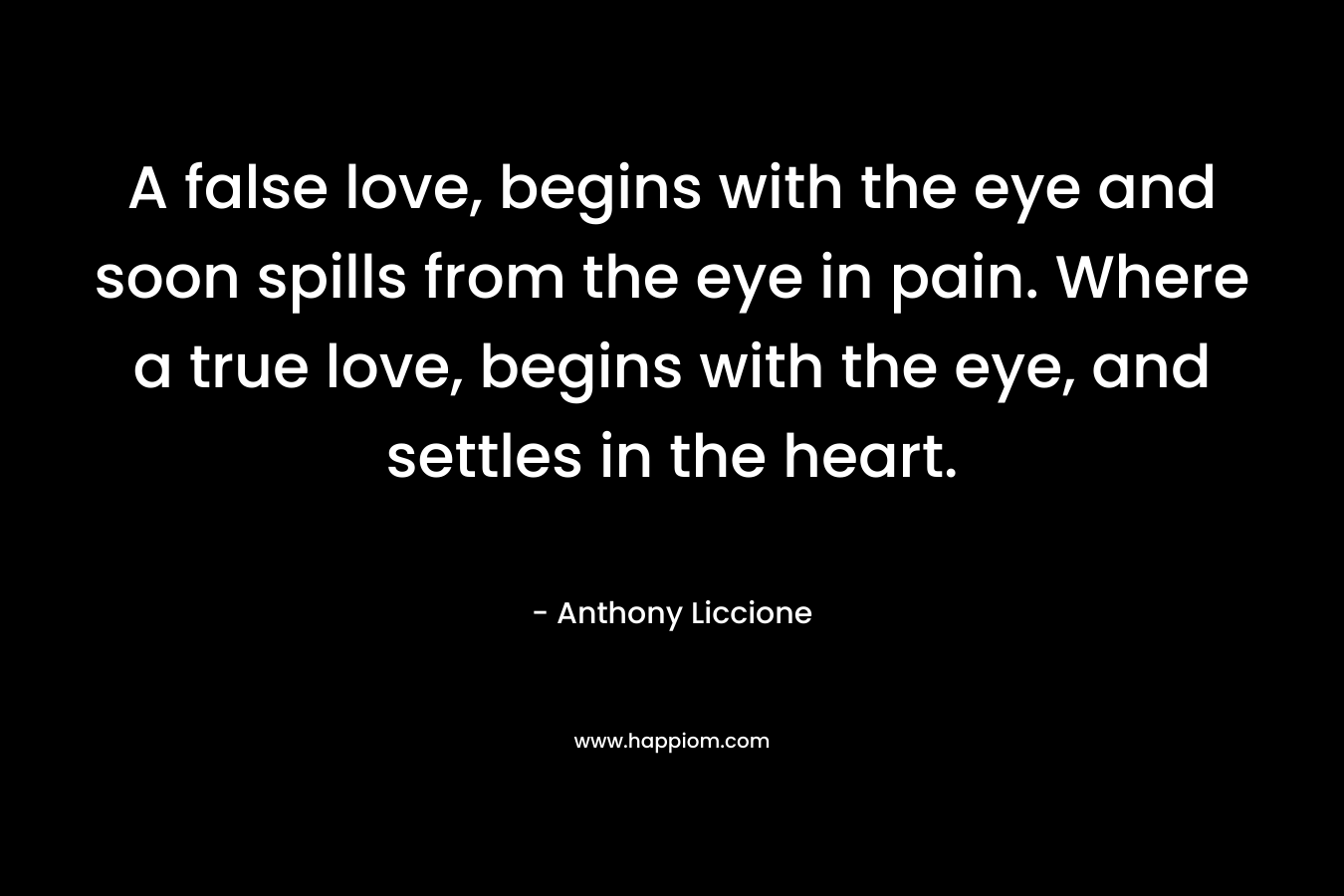 A false love, begins with the eye and soon spills from the eye in pain. Where a true love, begins with the eye, and settles in the heart. – Anthony Liccione