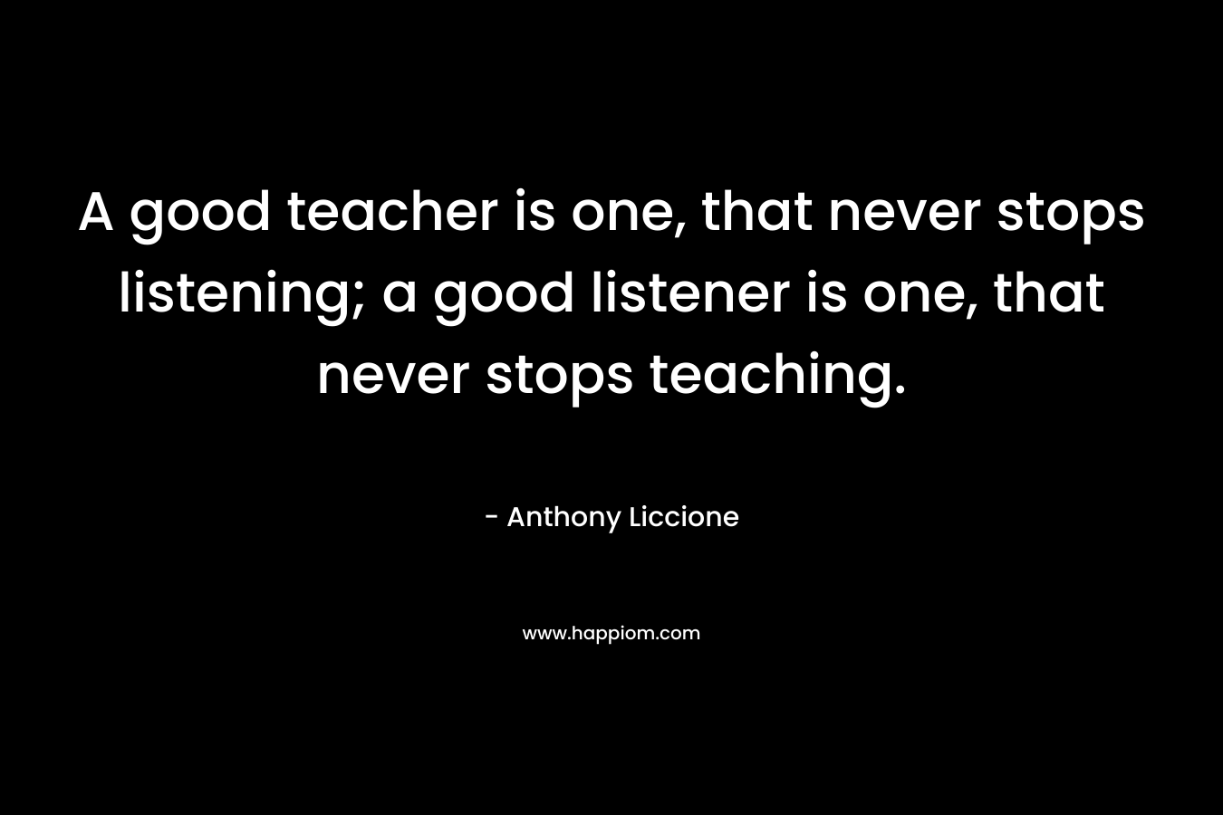 A good teacher is one, that never stops listening; a good listener is one, that never stops teaching. – Anthony Liccione