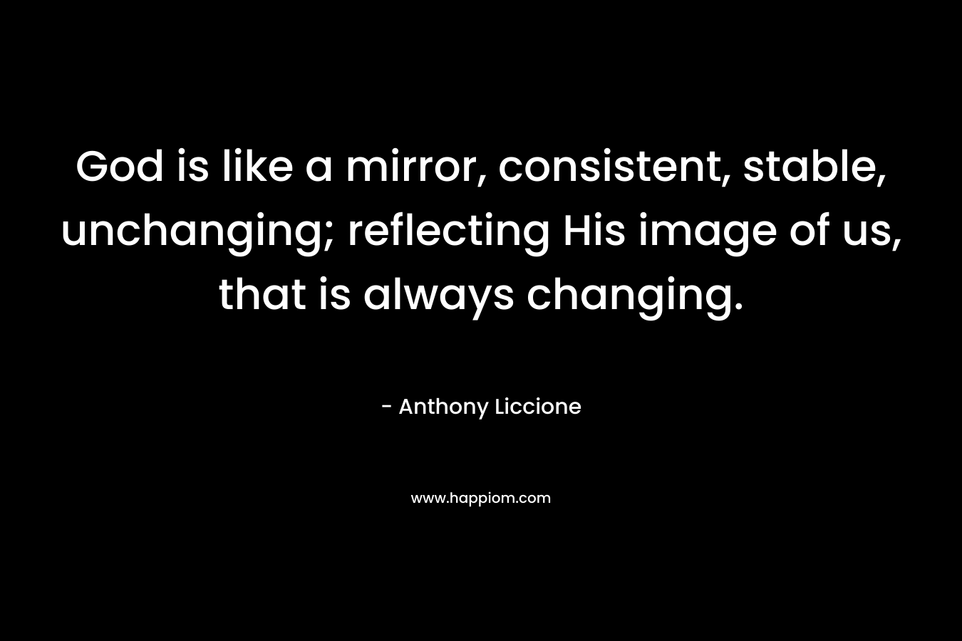 God is like a mirror, consistent, stable, unchanging; reflecting His image of us, that is always changing. – Anthony Liccione