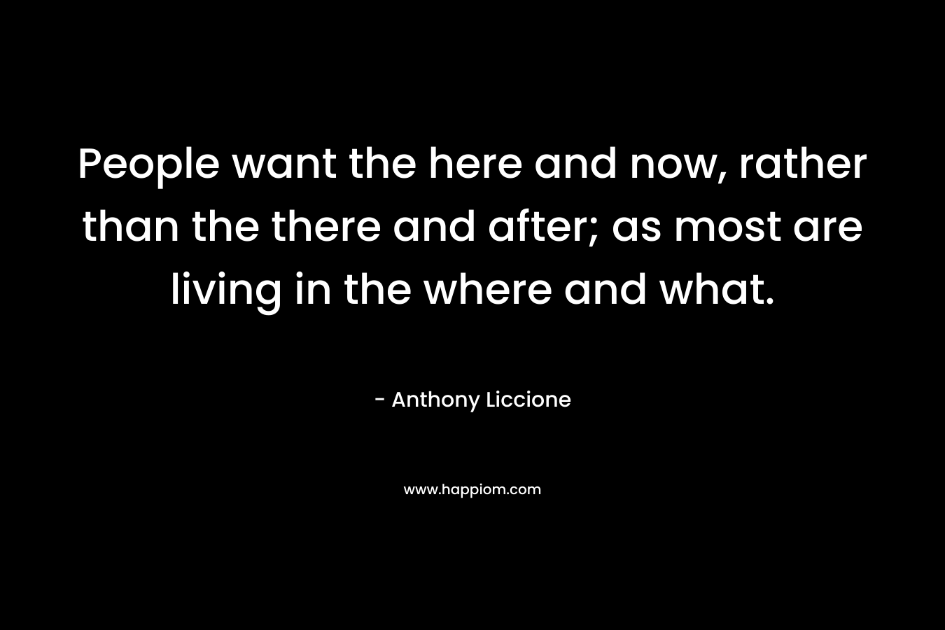 People want the here and now, rather than the there and after; as most are living in the where and what.