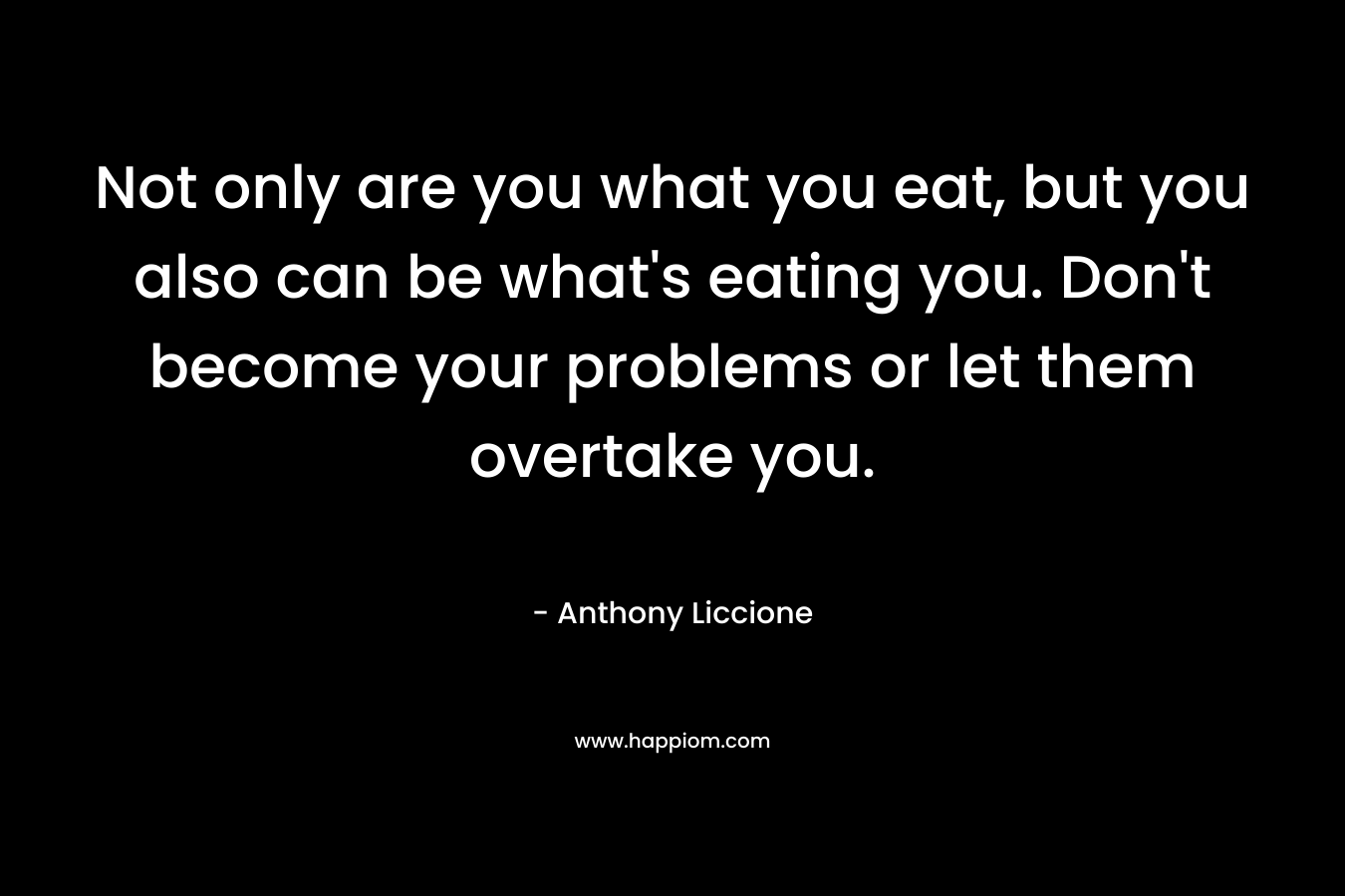 Not only are you what you eat, but you also can be what's eating you. Don't become your problems or let them overtake you.