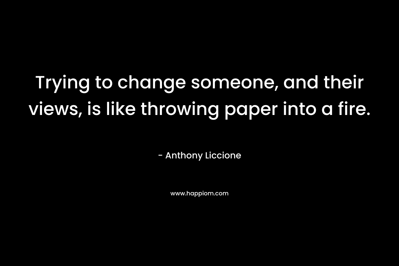 Trying to change someone, and their views, is like throwing paper into a fire. – Anthony Liccione