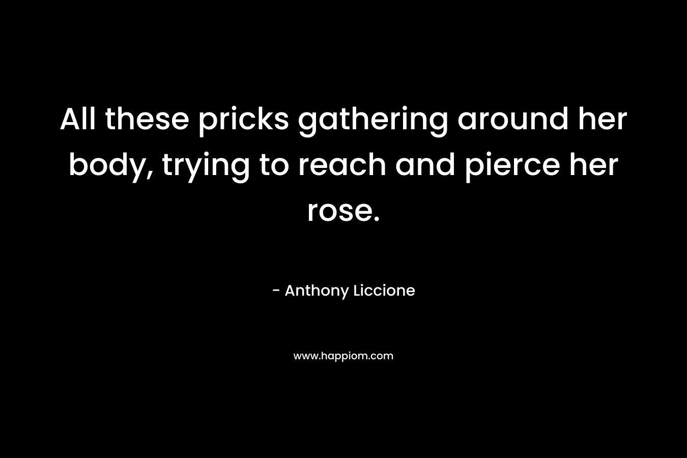 All these pricks gathering around her body, trying to reach and pierce her rose.