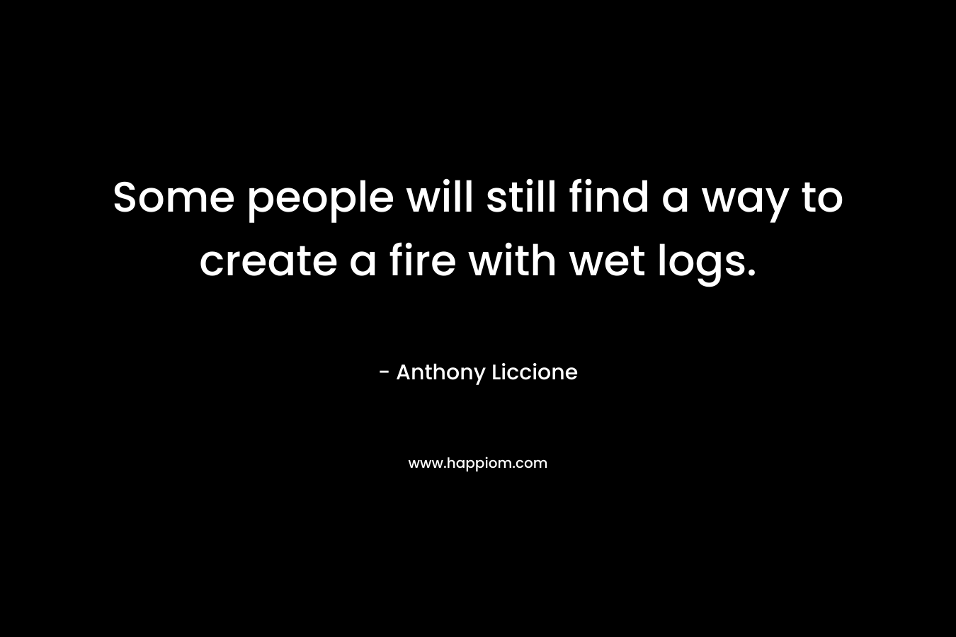 Some people will still find a way to create a fire with wet logs. – Anthony Liccione
