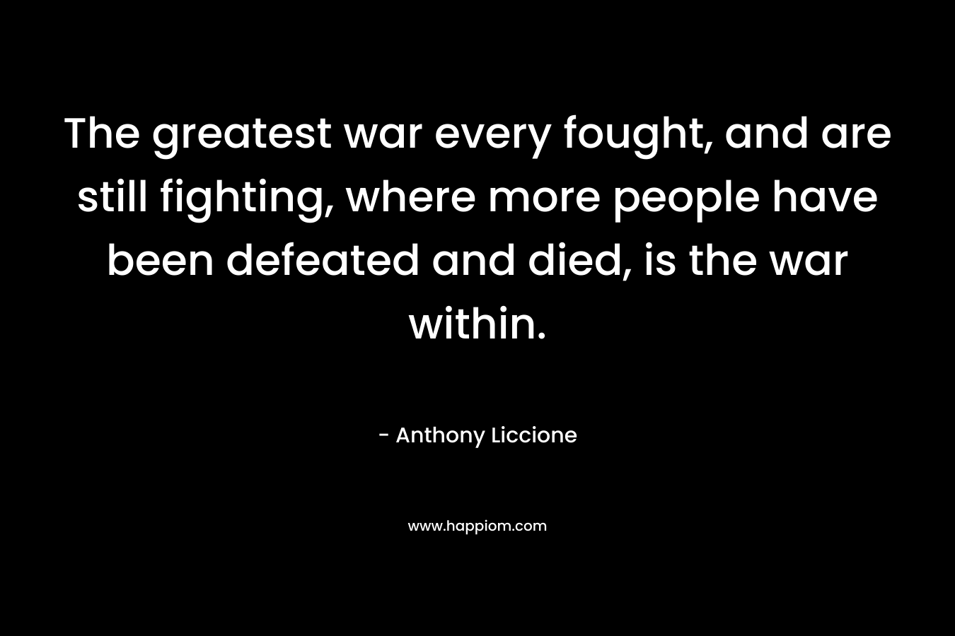 The greatest war every fought, and are still fighting, where more people have been defeated and died, is the war within. – Anthony Liccione