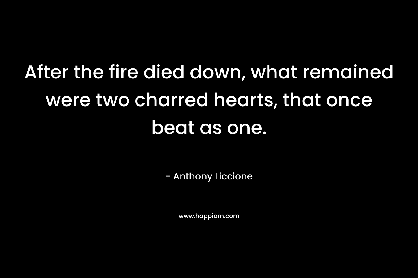 After the fire died down, what remained were two charred hearts, that once beat as one. – Anthony Liccione