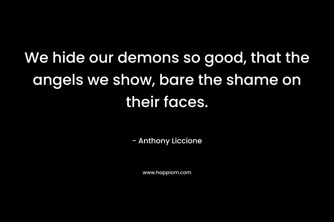 We hide our demons so good, that the angels we show, bare the shame on their faces.