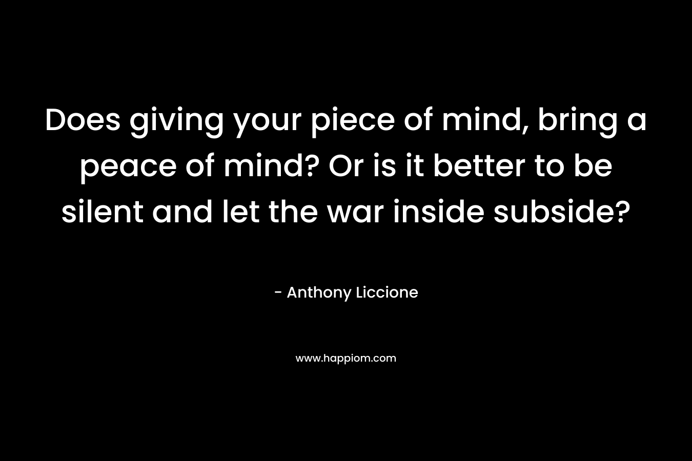 Does giving your piece of mind, bring a peace of mind? Or is it better to be silent and let the war inside subside? – Anthony Liccione