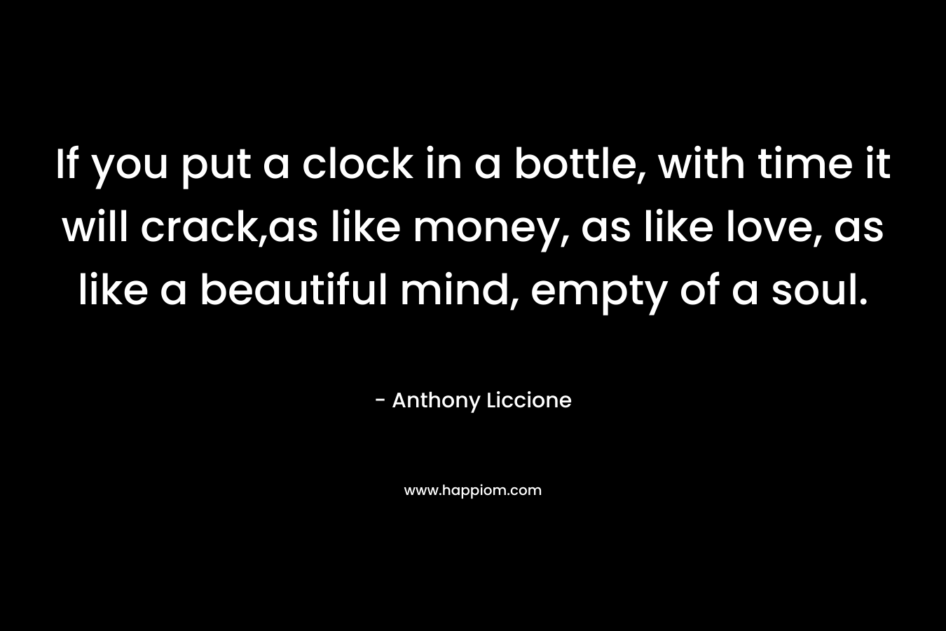 If you put a clock in a bottle, with time it will crack,as like money, as like love, as like a beautiful mind, empty of a soul.
