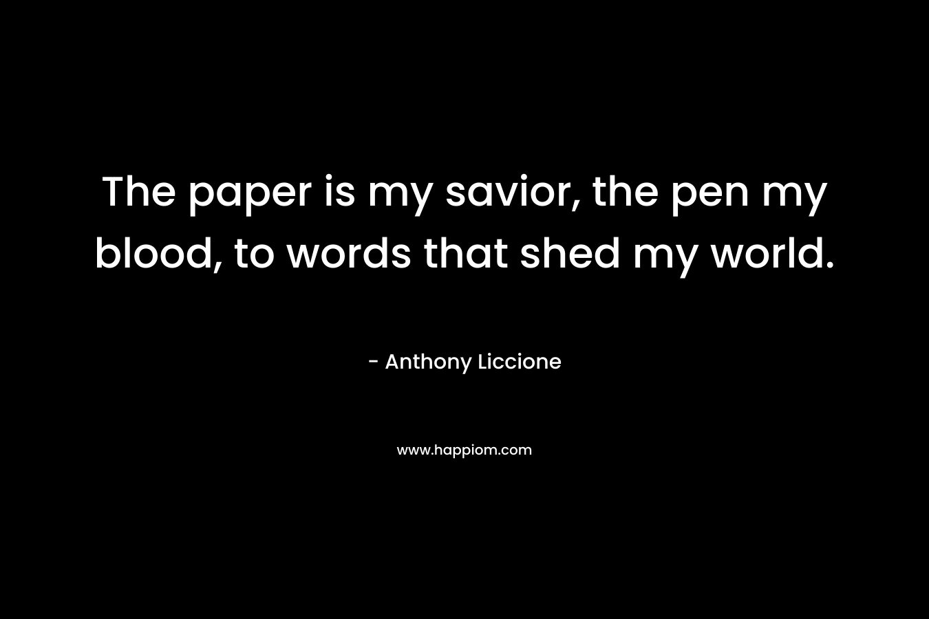The paper is my savior, the pen my blood, to words that shed my world.