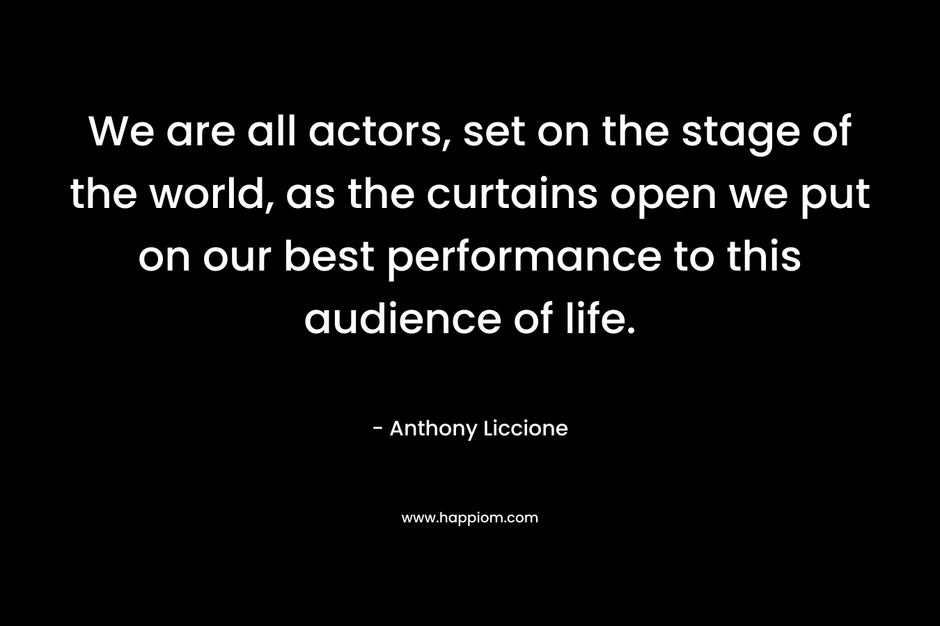 We are all actors, set on the stage of the world, as the curtains open we put on our best performance to this audience of life. – Anthony Liccione